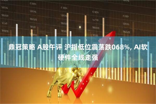 鼎冠策略 A股午评 沪指低位震荡跌068%, AI软硬件全线走强