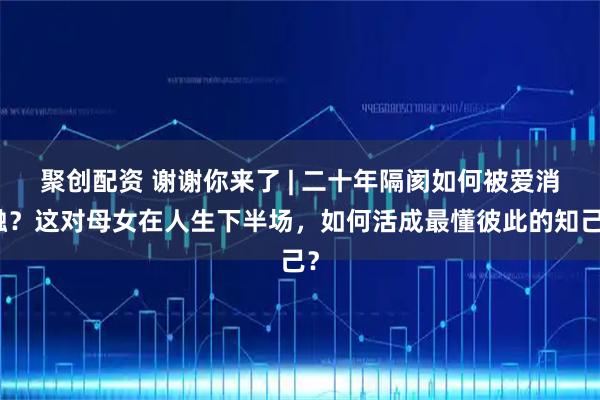 聚创配资 谢谢你来了 | 二十年隔阂如何被爱消融？这对母女在人生下半场，如何活成最懂彼此的知己？