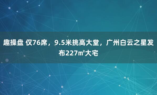 趣操盘 仅76席，9.5米挑高大堂，广州白云之星发布227㎡大宅