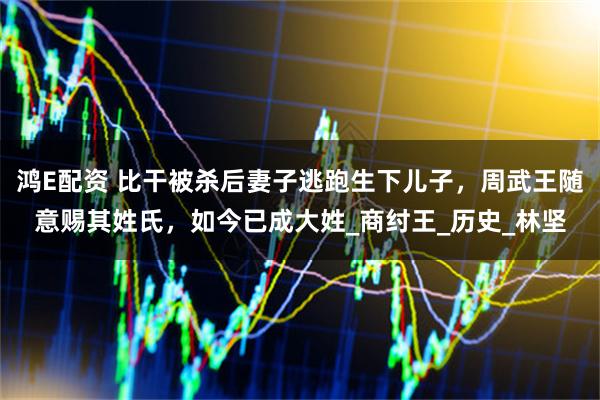 鸿E配资 比干被杀后妻子逃跑生下儿子，周武王随意赐其姓氏，如今已成大姓_商纣王_历史_林坚