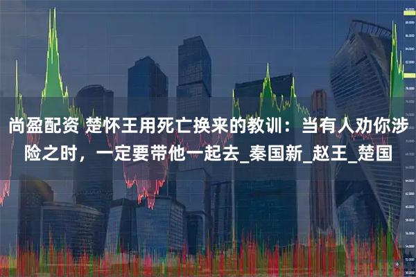 尚盈配资 楚怀王用死亡换来的教训：当有人劝你涉险之时，一定要带他一起去_秦国新_赵王_楚国
