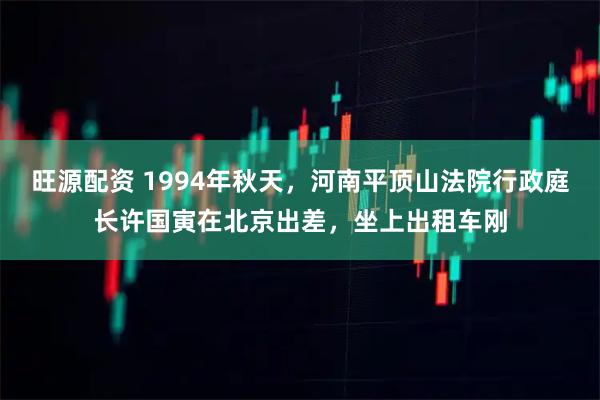 旺源配资 1994年秋天，河南平顶山法院行政庭长许国寅在北京出差，坐上出租车刚