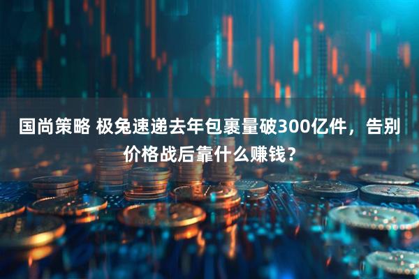 国尚策略 极兔速递去年包裹量破300亿件，告别价格战后靠什么赚钱？