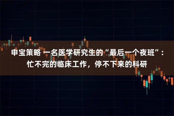 申宝策略 一名医学研究生的“最后一个夜班”：忙不完的临床工作，停不下来的科研