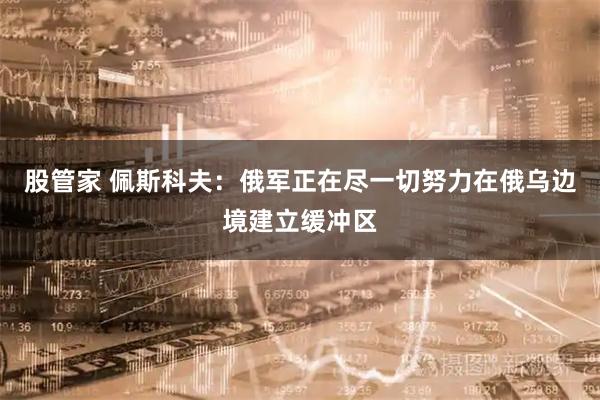 股管家 佩斯科夫：俄军正在尽一切努力在俄乌边境建立缓冲区