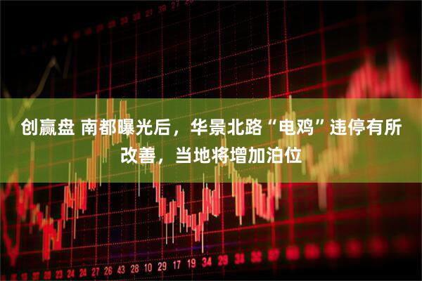 创赢盘 南都曝光后，华景北路“电鸡”违停有所改善，当地将增加泊位