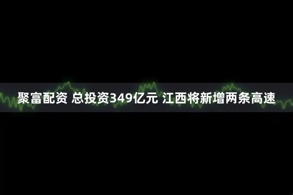 聚富配资 总投资349亿元 江西将新增两条高速