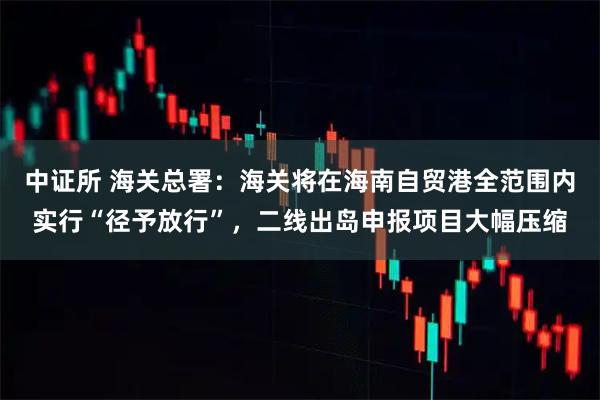 中证所 海关总署：海关将在海南自贸港全范围内实行“径予放行”，二线出岛申报项目大幅压缩