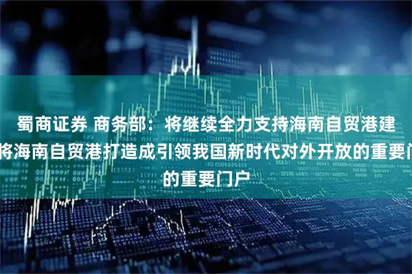 蜀商证券 商务部：将继续全力支持海南自贸港建设 将海南自贸港打造成引领我国新时代对外开放的重要门户