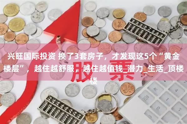 兴旺国际投资 换了3套房子，才发现这5个“黄金楼层”，越住越舒服，越住越值钱_潜力_生活_顶楼