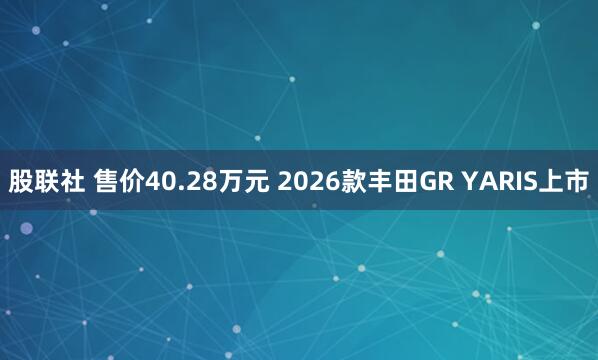 股联社 售价40.28万元 2026款丰田GR YARIS上市