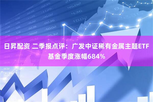 日昇配资 二季报点评：广发中证稀有金属主题ETF基金季度涨幅684%